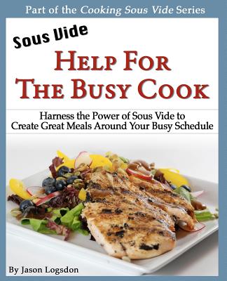 Sous Vide: Help for the Busy Cook: Harness the Power of Sous Vide to Create Great Meals Around Your Busy Schedule - Logsdon, Jason