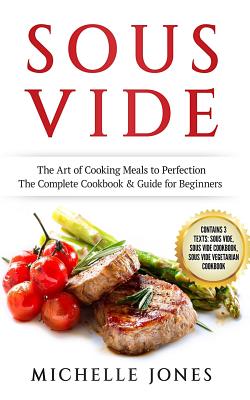 Sous Vide: The Art of Cooking Meals to Perfection - The Complete Cookbook & Guide for Beginners (Contains 3 Texts: Sous Vide, Sous Vide Cookbook, Sous Vide Vegetarian Cookbook) - Jones, Michelle