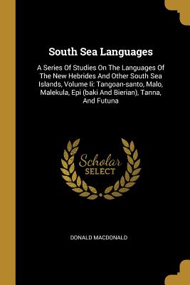 South Sea Languages: A Series Of Studies On The Languages Of The New Hebrides And Other South Sea Islands, Volume Ii: Tangoan-santo, Malo, Malekula, Epi (baki And Bierian), Tanna, And Futuna - MacDonald, Donald