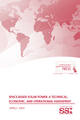 Space-Based Solar Power: A Technical, Economic, and Operational Assessment: A Technical, Economic, and Operational Assessment - Caton, Jeffrey L, and Army War College (U S ) (Editor), and Strategic Studies Institute (U S ) (Editor)