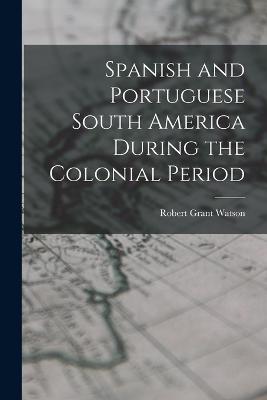 Spanish and Portuguese South America During the Colonial Period - Watson, Robert Grant