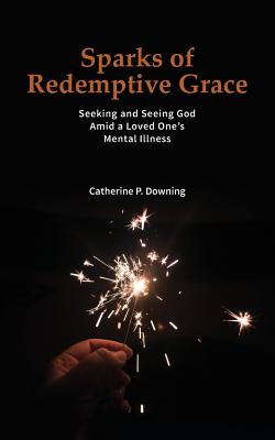 Sparks of Redemptive Grace - Seeking and Seeing God Amid a Loved One's Mental Illness - Downing, Catherine P