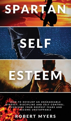 Spartan Self-Esteem: How to Develop an Unshakeable Mindset, Discipline and Self-Control. Overcome Your Deepest Fears and Become Unstoppable - Myers, Robert