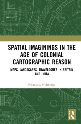 Spatial Imaginings in the Age of Colonial Cartographic Reason: Maps, Landscapes, Travelogues in Britain and India - Mukherjee, Nilanjana