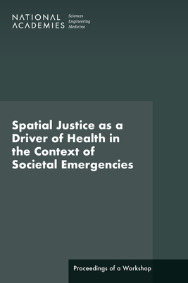 Spatial Justice as a Driver of Health in the Context of Societal Emergencies: Proceedings of a Workshop - National Academies of Sciences Engineering and Medicine, and Health and Medicine Division, and Board on Population Health and...