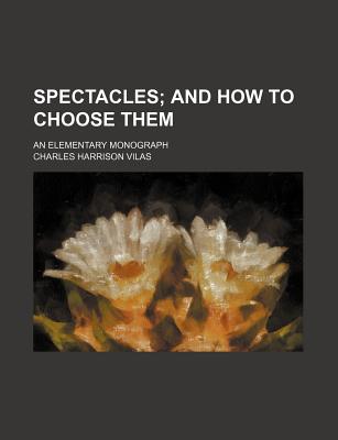 Spectacles; And How to Choose Them: An Elementary Monograph - Vilas, Charles Harrison