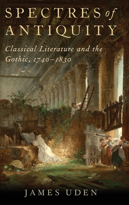 Spectres of Antiquity: Classical Literature and the Gothic, 1740-1830 - Uden, James