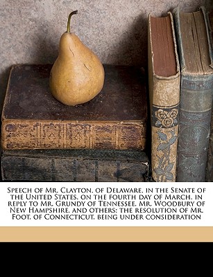 Speech of Mr. Clayton, of Delaware, in the Senate of the United States, on the Fourth Day of March, in Reply to Mr. Grundy of Tennessee, Mr. Woodbury of New Hampshire, and Others; The Resolution of Mr. Foot, of Connecticut, Being Under Consideration Volum - DLC, Miscellaneous Pamphlet Collection, and Clayton, John M 1796-1856