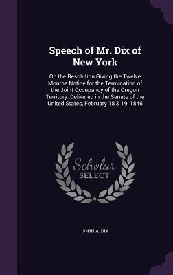 Speech of Mr. Dix of New York: On the Resolution Giving the Twelve Months Notice for the Termination of the Joint Occupancy of the Oregon Territory: Delivered in the Senate of the United States, February 18 & 19, 1846 - Dix, John A