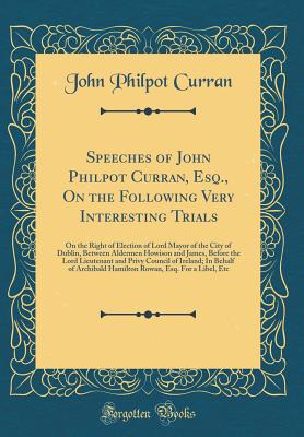 Speeches of John Philpot Curran, Esq., on the Following Very Interesting Trials: On the Right of Election of Lord Mayor of the City of Dublin, Between Aldermen Howison and James, Before the Lord Lieutenant and Privy Council of Ireland; In Behalf of Archib - Curran, John Philpot