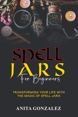 Spell Jars for Beginners: Transforming Your Life with the Magic of Spell Jars - Gonzalez, Anita
