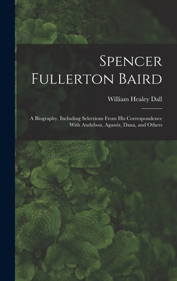 Spencer Fullerton Baird: A Biography, Including Selections From His Correspondence With Audubon, Agassiz, Dana, and Others - Dall, William Healey