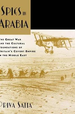 Spies in Arabia: The Great War and the Cultural Foundations of Britain's Covert Empire in the Middle East - Satia, Priya