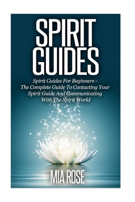 Spirit Guides: Spirit Guides For Beginners: The Complete Guide To Contacting Your Spirit Guide And Communicating With The Spirit World - Rose, Mia