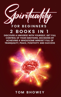 Spirituality for beginners: 2 Books in 1: Discover a Universe with Yourself, Get Full Control of Your Emotions, Decisions by Achieving a Wholesome Mindset Full of Tranquility, Peace, Positivity and Success - Bhowey, Tom