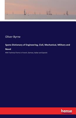 Spons Dictionary of Engineering, Civil, Mechanical, Military and Naval: With Technical Terms in French, German, Italian and Spanish - Byrne, Oliver