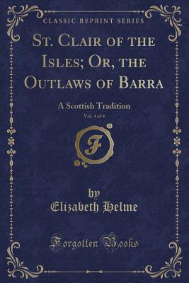 St. Clair of the Isles; Or, the Outlaws of Barra, Vol. 4 of 4: A Scottish Tradition (Classic Reprint) - Helme, Elizabeth