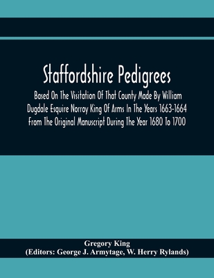 Staffordshire Pedigrees Based On The Visitation Of That County Made By William Dugdale Esquire Norroy King Of Arms In The Years 1663-1664 From The Original Manuscript During The Year 1680 To 1700 - King, Gregory, and J Armytage, George (Editor)