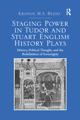 Staging Power in Tudor and Stuart English History Plays: History, Political Thought, and the Redefinition of Sovereignty - Bezio, Kristin M.S.