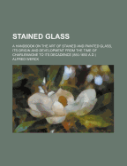 Stained Glass: A Handbook on the Art of Stained and Painted Glass, Its Origin and Development from the Time of Charlemagne to Its Decadence (850-1650 A.D.) - Primary Source Edition