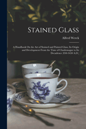 Stained Glass: A Handbook On the Art of Stained and Painted Glass, Its Origin and Development From the Time of Charlemagne to Its Decadence (850-1650 A.D.)