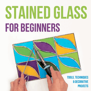 Stained Glass for Beginners: Tools, Techniques and Decorative Projects: A Journey Through Stained Glass for Beginners