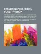 Standard Perfection Poultry Book; The Recognized Standard Work on Poultry, Turkeys, Ducks and Geese, Containing a Complete Description of All the Varieties, with Instructions as to Their Diseases, Breeding and Care. Incubators, Brooders, Etc. for the Farm