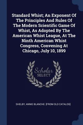 Standard Whist; An Exponent Of The Principles And Rules Of The Modern Scientific Game Of Whist, As Adopted By The American Whist League, At The Ninth American Whist Congress, Convening At Chicago, July 10, 1899 - Shelby, Annie Blanche [From Old Catalog (Creator)