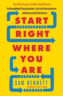 Start Right Where You Are: How Little Changes Can Make a Big Difference for Overwhelmed Procrastinators, Frustrated Overachievers, and Recovering Perfectionists - Bennett, Sam