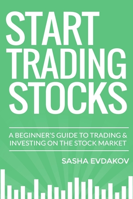 Start Trading Stocks: A Beginner's Guide to Trading & Investing on the Stock Market - Evdakov, Sasha