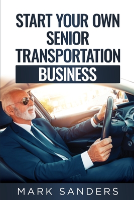 Start Your Own Senior Transportation Business: Discover how you can earn $35 to $60 an hour driving seniors to medical appointments - Sanders, Mark