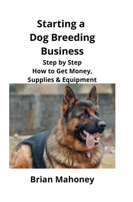 Starting a Dog Breeding Business: Step by Step How to Get Money, Supplies & Equipment - Mahoney, Brian