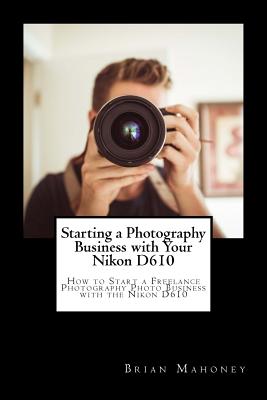 Starting a Photography Business with Your Nikon D610: How to Start a Freelance Photography Photo Business with the Nikon D610 - Mahoney, Brian