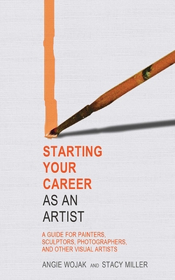 Starting Your Career as an Artist: A Guide for Painters, Sculptors, Photographers, and Other Visual Artists - Wojak, Angie, and Miller, Stacy