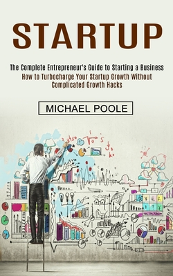 Startup: The Complete Entrepreneur's Guide to Starting a Business (How to Turbocharge Your Startup Growth Without Complicated Growth Hacks) - Poole, Michael