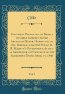 Statement Presented on Behalf of Chile in Reply to the Argentine Report Submitted to the Tribunal Constituted by H. B. Majesty's Government, Acting as Arbitrator in Pursuance of the Agreement Dated April 17, 1896, Vol. 1 (Classic Reprint)