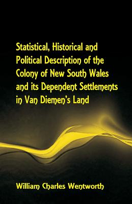 Statistical, Historical and Political Description of the Colony of New South Wales and its Dependent Settlements in Van Diemen's Land With a Particular Enumeration of the Advantages Which These Colonies Offer for Emigration, and Their Superiority in... - Wentworth, William Charles