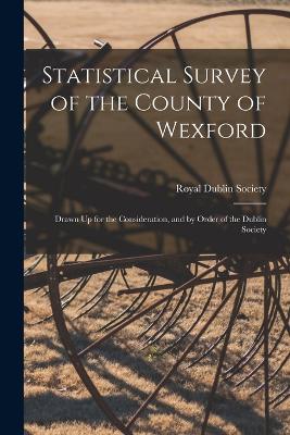 Statistical Survey of the County of Wexford: Drawn Up for the Consideration, and by Order of the Dublin Society - Royal Dublin Society (Creator)