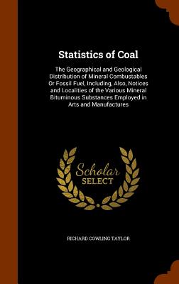 Statistics of Coal: The Geographical and Geological Distribution of Mineral Combustables Or Fossil Fuel, Including, Also, Notices and Localities of the Various Mineral Bituminous Substances Employed in Arts and Manufactures - Taylor, Richard Cowling