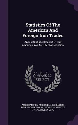 Statistics Of The American And Foreign Iron Trades: Annual Statistical Report Of The American Iron And Steel Association - American Iron and Steel Association (Creator), and James Moore Swank (Creator), and Henry McAllister (Jr ) (Creator)