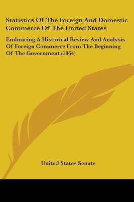 Statistics Of The Foreign And Domestic Commerce Of The United States: Embracing A Historical Review And Analysis Of Foreign Commerce From The Beginning Of The Government (1864) - United States Senate