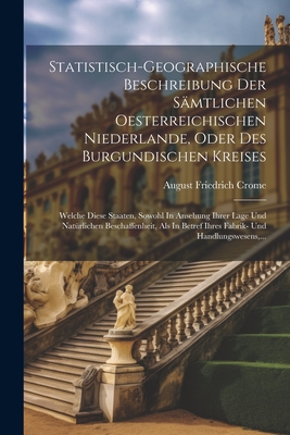 Statistisch-geographische Beschreibung Der S?mtlichen Oesterreichischen Niederlande, Oder Des Burgundischen Kreises: Welche Diese Staaten, Sowohl In Ansehung Ihrer Lage Und Nat?rlichen Beschaffenheit, Als In Betref Ihres Fabrik- Und Handlungswesens, ... - Crome, August Friedrich