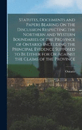 Statutes, Documents and Papers Bearing On the Discussion Respecting the Northern and Western Boundaries of the Province of Ontario, Including the Principal Evidence Supposed to Be Either for Or Against the Claims of the Province