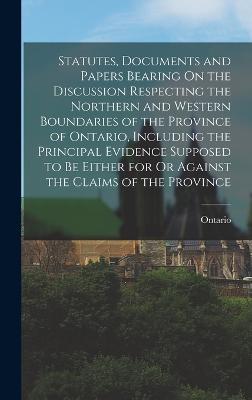 Statutes, Documents and Papers Bearing On the Discussion Respecting the Northern and Western Boundaries of the Province of Ontario, Including the Principal Evidence Supposed to Be Either for Or Against the Claims of the Province - Ontario