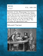 Statutes of the Mississippi Territory; The Constitution of the United States, with the Several Amendments Thereto; The Ordinance for the Government of the Territory of the United States, North-West of the River Ohio: The Articles of Agreement And... - Turner, Edward