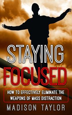 Staying Focused: How To Effectively Eliminate The Weapons Of Mass Distraction - Taylor, Madison