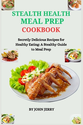 Stealth Health Meal Prep Cookbook: Secretly Delicious Recipes for Healthy Eating: A Stealthy Guide to Meal Prep - Jerry, John