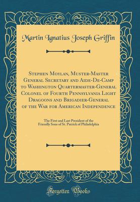 Stephen Moylan, Muster-Master General Secretary and Aide-De-Camp to Washington Quartermaster-General Colonel of Fourth Pennsylvania Light Dragoons and Brigadier-General of the War for American Independence: The First and Last President of the Friendly Son - Griffin, Martin Ignatius Joseph