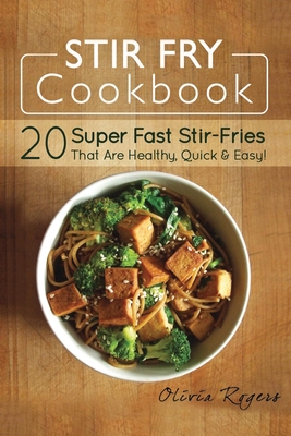 Stir Fry Cookbook: 20 Super Fast Stir-Fries That Are Healthy, Quick & Easy! - Rogers, Olivia