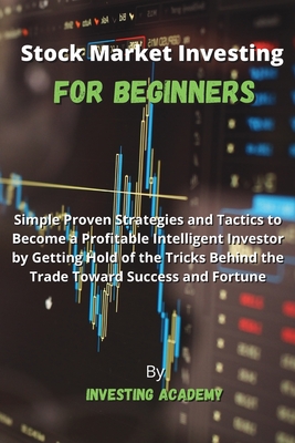 Stock Market Investing for Beginners: Simple Proven Strategies and Tactics to Become a Profitable Intelligent Investor by Getting Hold of the Tricks Behind the Trade Toward Success and Fortune - Investing Academy